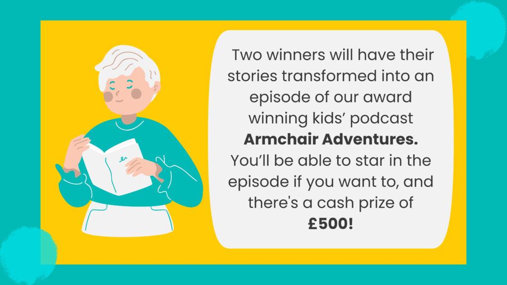 A yellow and teal graphic with a cartoon of a lady reading. The text reads " Two winners will have their stories transformed into an episode of our award winning kids’ podcast Armchair Adventures. You’ll be able to star in the episode if you want to, and there's a cash prize of £500!"